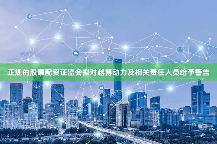 正规的股票配资证监会拟对越博动力及相关责任人员给予警告
