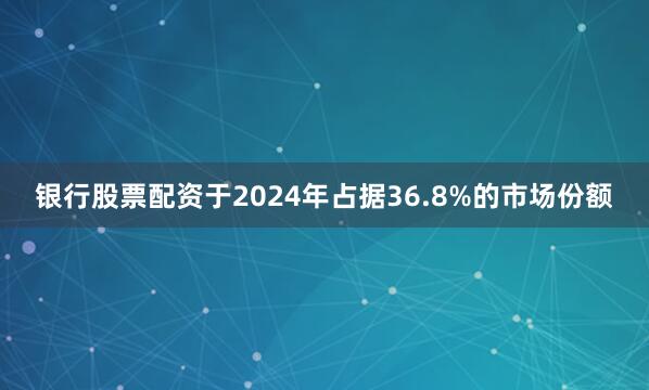 银行股票配资于2024年占据36.8%的市场份额