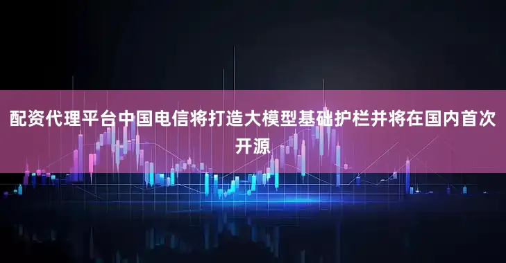 配资代理平台中国电信将打造大模型基础护栏并将在国内首次开源